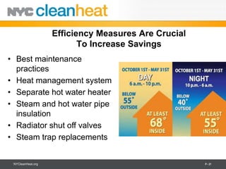 Efficiency Measures Are Crucial
                          To Increase Savings
• Best maintenance
  practices
• Heat management system
• Separate hot water heater
• Steam and hot water pipe
  insulation
• Radiator shut off valves
• Steam trap replacements


 NYCleanHeat.org                                     P - 21
 