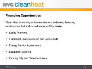 Financing Opportunities

Clean Heat is working with major lenders to develop financing
mechanisms that address all sectors of the market

 Equity financing

 Traditional Loans (secured and unsecured)

 Energy Service Agreements

 Equipment Leasing

 Existing City and State incentives


NYCleanHeat.org                                                 P - 22
 