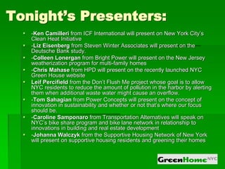 Tonight’s Presenters:
     -Ken Camilleri from ICF International will present on New York City’s
      Clean Heat Initiative
     -Liz Eisenberg from Steven Winter Associates will present on the
      Deutsche Bank study.
     -Colleen Lonergan from Bright Power will present on the New Jersey
      weatherization program for multi-family homes
     -Chris Mahase from HPD will present on the recently launched NYC
      Green House website
     Leif Percifield from the Don’t Flush Me project whose goal is to allow
      NYC residents to reduce the amount of pollution in the harbor by alerting
      them when additional waste water might cause an overflow.
     -Tom Sahagian from Power Concepts will present on the concept of
      innovation in sustainability and whether or not that’s where our focus
      should be.
     -Caroline Samponaro from Transportation Alternatives will speak on
      NYC’s bike share program and bike lane network in relationship to
      innovations in building and real estate development
     -Johanna Walczyk from the Supportive Housing Network of New York
      will present on supportive housing residents and greening their homes
 