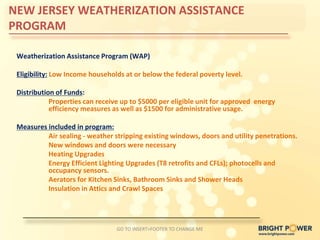 NEW JERSEY WEATHERIZATION ASSISTANCE
PROGRAM

 Weatherization Assistance Program (WAP)

 Eligibility: Low Income households at or below the federal poverty level.

 Distribution of Funds:
            Properties can receive up to $5000 per eligible unit for approved energy
            efficiency measures as well as $1500 for administrative usage.

 Measures included in program:
          Air sealing - weather stripping existing windows, doors and utility penetrations.
          New windows and doors were necessary
          Heating Upgrades
          Energy Efficient Lighting Upgrades (T8 retrofits and CFLs); photocells and
          occupancy sensors.
          Aerators for Kitchen Sinks, Bathroom Sinks and Shower Heads
          Insulation in Attics and Crawl Spaces




                                 GO TO INSERT>FOOTER TO CHANGE ME
 