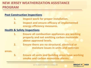 NEW JERSEY WEATHERIZATION ASSISTANCE
PROGRAM

 Post Construction Inspections
        1.     Inspect work for proper installation.
        2.     Inspect and ensure efficacy of implemented
               energy efficiency measures.
 Health & Safety Inspections
        1.     Ensure all combustion appliances are working
               properly and not emitting carbon monoxide
               above approved levels.
        2.     Ensure there are no structural, electrical or
                      moisture issues in units and common
 areas.
        3.     Ensure all units and building areas have working
               smoke and carbon monoxide alarms.

                       GO TO INSERT>FOOTER TO CHANGE ME
 
