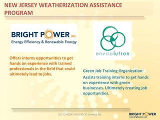 NEW JERSEY WEATHERIZATION ASSISTANCE
PROGRAM




 Offers interns opportunities to get
 hands on experience with trained
 professionals in the field that could        Green Job Training Organization:
 ultimately lead to jobs.
                                              Assists training interns to get hands
                                              on experience with green
                                              businesses. Ultimately creating job
                                              opportunities.



                            GO TO INSERT>FOOTER TO CHANGE ME
 