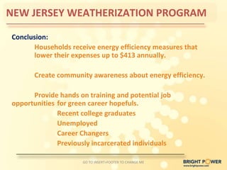 NEW JERSEY WEATHERIZATION PROGRAM

Conclusion:
      Households receive energy efficiency measures that
      lower their expenses up to $413 annually.

      Create community awareness about energy efficiency.

      Provide hands on training and potential job
opportunities for green career hopefuls.
              Recent college graduates
              Unemployed
              Career Changers
              Previously incarcerated individuals

                     GO TO INSERT>FOOTER TO CHANGE ME
 