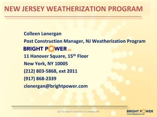 NEW JERSEY WEATHERIZATION PROGRAM


    Colleen Lonergan
    Post Construction Manager, NJ Weatherization Program

    11 Hanover Square, 15th Floor
    New York, NY 10005
    (212) 803-5868, ext 2011
    (917) 868-2339
    clonergan@brightpower.com



                   GO TO INSERT>FOOTER TO CHANGE ME
 