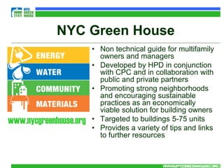 NYC Green House
                        • Non technical guide for multifamily
                          owners and managers
                        • Developed by HPD in conjunction
                          with CPC and in collaboration with
                          public and private partners
                        • Promoting strong neighborhoods
                          and encouraging sustainable
                          practices as an economically
                          viable solution for building owners
www.nycgreenhouse.org   • Targeted to buildings 5-75 units
                        • Provides a variety of tips and links
                          to further resources



                                              WWW.NYCGREENHOUSE.ORG
                                               WWW.NYCGREENHOUSE.ORG
 