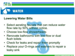 Lowering Water Bills

• Select aerating faucets that can reduce water
  flow rate by 50% without notice.
• Choose low-flow showerheads
• Renovate bathrooms with low-flow or dual
  flush toilets
• Check for leaks and repair them promptly
• Replace your O-rings and washers to repair a
  leaky sink
                                      WWW.NYCGREENHOUSE.ORG
                                       WWW.NYCGREENHOUSE.ORG
 