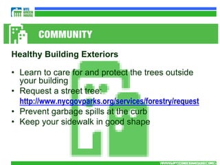 Healthy Building Exteriors

• Learn to care for and protect the trees outside
  your building
• Request a street tree:
  http://www.nycgovparks.org/services/forestry/request
• Prevent garbage spills at the curb
• Keep your sidewalk in good shape



                                          WWW.NYCGREENHOUSE.ORG
                                           WWW.NYCGREENHOUSE.ORG
 