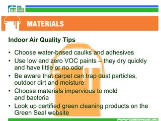 Indoor Air Quality Tips

• Choose water-based caulks and adhesives
• Use low and zero VOC paints – they dry quickly
  and have little or no odor
• Be aware that carpet can trap dust particles,
  outdoor dirt and moisture
• Choose materials impervious to mold
  and bacteria
• Look up certified green cleaning products on the
  Green Seal website
                                      WWW.NYCGREENHOUSE.ORG
                                       WWW.NYCGREENHOUSE.ORG
 