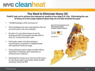 The Need to Eliminate Heavy Oil
    PlaNYC sets out to achieve the cleanest air quality of any large U.S. City. Eliminating the use
           of heavy oil is the single highest-impact step we can take towards this goal.

•     ~10,000 buildings in NYC use heavy oil

•     These buildings emit more soot pollution than all
      cars and trucks in the city combined

•     No other U.S. city allows heavy oil use for
      heating and NYC consumption exceeds 40% of
      total U.S. commercial sector sales

•     Particulate matter and other pollutant
      concentrations are greater in neighborhoods
      with significant heavy oil usage

•     These pollutants lead to adverse health effects,
      especially in individuals with respiratory or
      cardiovascular conditions

•     Switching from heavy oil to ultra-low sulfur #2 oil
      or natural gas lowers particulate matter by 80%
      and heavy metals by 99%


NYCleanHeat.org                                                                                 P-7
 