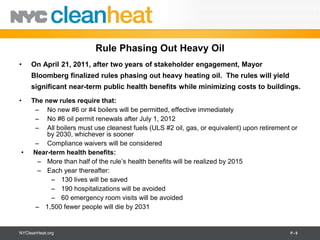 Rule Phasing Out Heavy Oil
•    On April 21, 2011, after two years of stakeholder engagement, Mayor
     Bloomberg finalized rules phasing out heavy heating oil. The rules will yield
     significant near-term public health benefits while minimizing costs to buildings.
•    The new rules require that:
      – No new #6 or #4 boilers will be permitted, effective immediately
      – No #6 oil permit renewals after July 1, 2012
      – All boilers must use cleanest fuels (ULS #2 oil, gas, or equivalent) upon retirement or
          by 2030, whichever is sooner
      – Compliance waivers will be considered
•     Near-term health benefits:
       – More than half of the rule’s health benefits will be realized by 2015
       – Each year thereafter:
           – 130 lives will be saved
           – 190 hospitalizations will be avoided
           – 60 emergency room visits will be avoided
      – 1,500 fewer people will die by 2031


NYCleanHeat.org                                                                             P-9
 