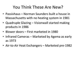 You Think These Are New?
• Passivhaus – Norman Saunders built a house in
  Massachusetts with no heating system in 1981
• Quadruple Glazing – Visionwall started making
  products in 1986
• Blower doors – First marketed in 1980
• Infrared Cameras – Marketed by Agema as early
  as 1973
• Air-to-Air Heat Exchangers – Marketed pre-1982
 