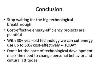 Conclusion
• Stop waiting for the big technological
  breakthrough
• Cost-effective energy-efficiency projects are
  plentiful
• With 30+ year-old technology we can cut energy
  use up to 50% cost-effectively -- TODAY
• Don’t let the pace of technological development
  mask the need to change personal behavior and
  cultural attitudes
 
