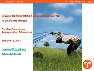 Bicycles as Transport                      11.17.2010 Brooklyn Public Library




Bicycle Transportation & Development in NYC:
Is the Future Green?


Caroline Samponaro
Transportation Alternatives


January 18, 2012


caroline@transalt.org
www.transalt.org
 