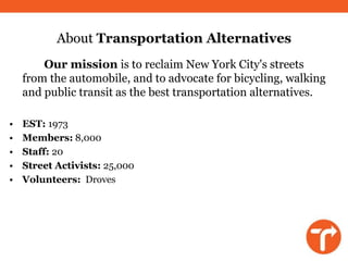 About Transportation Alternatives
        Our mission is to reclaim New York City's streets
    from the automobile, and to advocate for bicycling, walking
    and public transit as the best transportation alternatives.

•   EST: 1973
•   Members: 8,000
•   Staff: 20
•   Street Activists: 25,000
•   Volunteers: Droves
 