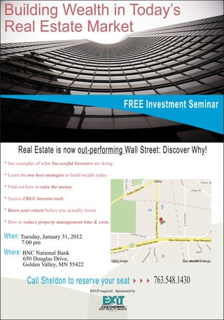 Building Wealth in Today’s
Real Estate Market



                                                                FREE Investment Seminar



       Real Estate is now out-performing Wall Street: Discover Why!
* See examples of what Successful Investors are doing.

* Learn the two best strategies to build wealth today.

* Find out how to raise the money.

* Access FREE investor tools.

* Know your return before you actually invest.

* How to reduce property management time & costs.


When: Tuesday, January 31, 2012
         7:00 pm
Where: BNC National Bank
         650 Douglas Drive,
         Golden Valley, MN 55422


           Call Sheldon to reserve your seat                              763.548.1430
                                            RSVP required. Sponsored by
 