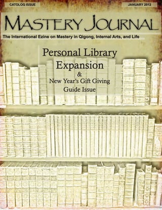 CATOLOG ISSUE JANUARY 2012 
Mastery Journal 
The International Ezine on Mastery in Qigong, Internal Arts, and Life 
Guide Issue 
& 
New Year’s Gift Giving 
Personal Library 
Expansion 
 