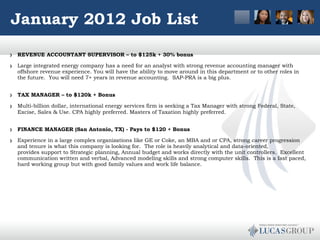 January 2012 Job List REVENUE ACCOUNTANT SUPERVISOR – to $125k + 30% bonus Large integrated energy company has a need for an analyst with strong revenue accounting manager with offshore revenue experience. You will have the ability to move around in this department or to other roles in the future.  You will need 7+ years in revenue accounting.  SAP-PRA is a big plus.   TAX MANAGER – to $120k + Bonus Multi-billion dollar, international energy services firm is seeking a Tax Manager with strong Federal, State, Excise, Sales & Use. CPA highly preferred. Masters of Taxation highly preferred.    FINANCE MANAGER (San Antonio, TX) - Pays to $120 + Bonus Experience in a large complex organizations like GE or Coke, an MBA and or CPA, strong career progression and tenure is what this company is looking for.  The role is heavily analytical and data-oriented, provides support to Strategic planning, Annual budget and works directly with the unit controllers.  Excellent communication written and verbal, Advanced modeling skills and strong computer skills.  This is a fast paced, hard working group but with good family values and work life balance.    