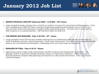 January 2012 Job List SENIOR FINANCIAL ANALYST (Upstream E&P) – to $120k + 25% bonus Large integrated energy company has a need for an analyst to oversee the reporting for drilling projects.  If you have a background in E&P and have a passion for planning, budgeting and analysis, this is a role for you.  You will work closely with operations to analyze AFEs and drilling metrics.  You will need 7+ years with an E&P company in an analysis position.  SAP and Excel skills are preferred.    TAX SENIOR AND MANAGER - Pays to $115k + OT + bonus Large prestigious local CPA firm has multiple openings for tax professionals with experience with high net worth individuals and their related businesses.  Great work environment!  Not a sweat shop and good work life balance, fun yet professional atmosphere, challenging work, and many long term employees.  MANAGER OF FP&A - Pays to $110 + Bonus Opportunity to join a high energy, fast growing, mid IPO company with headquarters in Houston.  The Manager of FP & A must have multiple locations, hands on, supervisory experience.  Ability to interpret financial platforms (Capital, G&A planning) and function in a fast paced environment.  A fun, community oriented company.       
