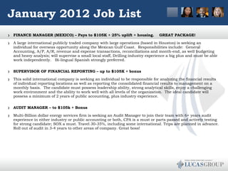 January 2012 Job List FINANCE MANAGER (MEXICO) – Pays to $105K + 25% uplift + housing.    GREAT PACKAGE! A large international publicly traded company with large operations (based in Houston) is seeking an individual for overseas opportunity along the Mexican Gulf Coast.  Responsibilities include:  General Accounting, A/P, A/R, revenue and expense transactions, reconciliations and month-end, as well budgeting and heavy analysis; will supervise a small local staff, Drilling industry experience a big plus and must be able work independently.   Bi-lingual Spanish strongly preferred.  SUPERVISOR OF FINANCIAL REPORTING – up to $105K + bonus This solid international company is seeking an individual to be responsible for analyzing the financial results of individual reporting locations as well as reporting the consolidated financial results to management on a monthly basis.  The candidate must possess leadership ability, strong analytical skills, enjoy a challenging work environment and the ability to work well with all levels of the organization.  The ideal candidate will possess a minimum of 2 years of public accounting, plus industry experience.  AUDIT MANAGER – to $105k + Bonus Multi-Billion dollar energy services firm is seeking an Audit Manager to join their team with 6+ years audit experience in either industry or public accounting or both, CPA is a must or parts passed and actively testing for strong candidate; SOX a must. Travel 30-35%, including some international. Trips are planned in advance. Roll out of audit in 3-4 years to other areas of company. Great boss!  