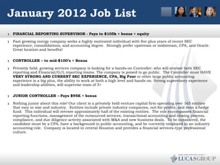 January 2012 Job List FINANCIAL REPORTING SUPERVISOR - Pays to $105k + bonus + equity Fast growing energy company seeks a highly motivated individual with five plus years of recent SEC experience, consolidations, and accounting degree.  Strongly prefer upstream or midstream, CPA, and Oracle.  Great location and benefits!  CONTROLLER – to mid-$100’s + Bonus Privately held, growing services company is looking for a hands-on Controller; who will oversee both SEC reporting and Financial/G/L reporting teams. The company is poised to go public.  The Controller must HAVE  VERY STRONG AND CURRENT SEC EXPERIENCE, CPA, Big Four  or other large public accounting experience is a big plus, the ability to work at both a high level and hands on. Strong supervisory experience and leadership abilities, will supervise team of 5+   JUNIOR CONTROLLER – Pays $95K + bonus  Nothing junior about this role! Our client is a privately held venture capital firm operating over 165 entities that vary in size and industry.  Entities include private industry companies, not-for-profits, and even a hedge fund.  This individual will oversee approximately half of the existing entities.  The role encompasses financial reporting functions, management of the outsourced services, transactional accounting and closing process, compliance, and due diligence activity associated with M&A and new business deals.  To be considered, the candidate must be a CPA, have a background in public accounting, and be currently employed in an industry accounting role.  Company is located in central Houston and provides a financial services-type professional culture.  
