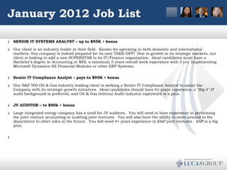 January 2012 Job List SENIOR IT SYSTEMS ANALYST – up to $95K + bonus Our client is an industry leader in their field.  Known for operating in both domestic and international markets, this company is indeed prepared for its next TAKE-OFF!  Due to growth in its strategic markets, our client is looking to add a new SUPERSTAR to its IT/Finance organization.  Ideal candidates must have a Bachelor’s degree in Accounting or MIS, a minimum 5 years overall work experience with 3 yrs. Implementing Microsoft Dynamics AX Financial Modules or other ERP Systems.  Senior IT Compliance Analyst – pays to $95K + bonus Our S&P 500 Oil & Gas industry leading client is seeking a Senior IT Compliance Analyst to assist the Company with its strategic growth initiatives.  Ideal candidates should have 6+ years experience, a "Big 4" IT audit background is preferred, and Oil & Gas Internal Audit industry experience is a plus.  JV AUDITOR – to $90k + bonus Large integrated energy company has a need for JV auditors.  You will need to have experience in performing the joint venture accounting or auditing joint ventures.  You will also have the ability to move around in the department to other roles in the future.  You will need 4+ years experience in E&P joint ventures.  SAP is a big plus.      
