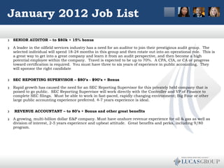 January 2012 Job List SENIOR AUDITOR – to $80k + 15% bonus A leader in the oilfield services industry has a need for an auditor to join their prestigious audit group.  The selected individual will spend 18-24 months in this group and then rotate out into an operational role.  This is a great way to get into a great company and learn it from an audit perspective, and then become a high potential employee within the company.  Travel is expected to be up to 70%.  A CPA, CIA, or CA or progress toward certification is required.  You must have three to six years of experience in public accounting.  They will sponsor the right candidate SEC REPORTING SUPERVISOR – $80’s - $90’s + Bonus Rapid growth has caused the need for an SEC Reporting Supervisor for this privately held company that is poised to go public.  SEC Reporting Supervisor will work directly with the Controller and VP of Finance to complete SEC filings.  Must be able to work in fast-paced, rapidly changing environment; Big Four or other large public accounting experience preferred. 4-7 years experience is ideal.     REVENUE ACCOUNTANT – to 80’s + Bonus and other great benefits A growing, multi-billion dollar E&P company. Must have onshore revenue experience for oil & gas as well as division of interest, 2-5 years experience and upbeat attitude.  Great benefits and perks, including 9/80 program.  