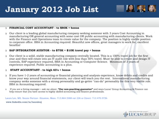 January 2012 Job List FINANCIAL COST ACCOUNTANT - to $80K + bonus Our client is a leading global manufacturing company seeking someone with 3 years Cost Accounting in manufacturing OR general accounting with some cost OR public accounting with manufacturing clients. Work with the Finance and Operations team to create value for the company. The position is highly visible position to corporate office. BBA in Accounting required. Beautiful new offices, great managers to work for, excellent benefits! SAP INTEGRATION AUDITOR - to $75K + $10K travel pay + bonus Our client is a solid, stable manufacturing company centrally located. This is a 100% travel job for the first year and then will rotate into an IT audit role with less than 50% travel. Must be able to create and design IT controls, SAP experience required, BBA in Accounting or Computer Science.  Minimum of 3 years of experience required. Public accounting is a plus.   STAFF ACCOUNTANT - to high 60's + bonus If you have 1-2 years of accounting or financial planning and analysis experience, know debits and credits and know your way around financial statements, our client will teach you the rest.  International manufacturing company seeks someone with a strong personality and go-getter "can-do" personality for this very visible role.  BBA in Accounting required.     If you are a hiring manager – ask me about,  “Our non-poaching guarantee”  and ways Lucas’ Group Accounting & Finance can help ensure that you have access to highly skilled accounting and finance professionals. Laura Lee, MS, Senior Partner- Houston, Main: 713.864.5588 ext 226 or Direct: 713.470.5726 www.linkedin.com/in/lauraleej   