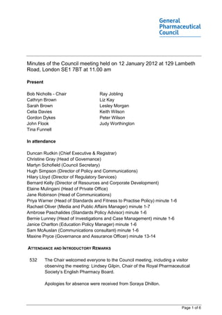 Minutes of the Council meeting held on 12 January 2012 at 129 Lambeth
Road, London SE1 7BT at 11.00 am

Present

Bob Nicholls - Chair                 Ray Jobling
Cathryn Brown                        Liz Kay
Sarah Brown                          Lesley Morgan
Celia Davies                         Keith Wilson
Gordon Dykes                         Peter Wilson
John Flook                           Judy Worthington
Tina Funnell

In attendance

Duncan Rudkin (Chief Executive & Registrar)
Christine Gray (Head of Governance)
Martyn Schofield (Council Secretary)
Hugh Simpson (Director of Policy and Communications)
Hilary Lloyd (Director of Regulatory Services)
Bernard Kelly (Director of Resources and Corporate Development)
Elaine Mulingani (Head of Private Office)
Jane Robinson (Head of Communications)
Priya Warner (Head of Standards and Fitness to Practise Policy) minute 1-6
Rachael Oliver (Media and Public Affairs Manager) minute 1-7
Ambrose Paschalides (Standards Policy Advisor) minute 1-6
Bernie Lunney (Head of Investigations and Case Management) minute 1-6
Janice Charlton (Education Policy Manager) minute 1-6
Sam McAuslan (Communications consultant) minute 1-6
Maxine Pryce (Governance and Assurance Officer) minute 13-14

ATTENDANCE AND INTRODUCTORY REMARKS

 532      The Chair welcomed everyone to the Council meeting, including a visitor
          observing the meeting: Lindsey Gilpin, Chair of the Royal Pharmaceutical
          Society’s English Pharmacy Board.

          Apologies for absence were received from Soraya Dhillon.




                                                                              Page 1 of 6
 