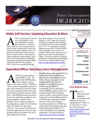 Force Development
                                                                          Highlights
               VOLUME 2, ISSUE 1                   THE FORCE DEVELOPMENT NEWSLETTER FOR ALL AIR FORCE EMPLOYEES


                                                                                                AFMC Force Development
                                                                                                       4375 Chidlaw Road
MyBiz Self-Service: Updating Education & More                                                                Room N208
                                                                                                        WPAFB, OH 45433




A
              FPC is contacting each individ-   dates within 30 days of receipt of docu-
              ual civilian employee who         mentation. AFPC, upon receiving and
              uses/used MyBiz to update         verifying the supporting documentation,
              their education, certification,   will change the source column in MyBiz
and/or licensure level to request each em-      from “S” to “V” (translation: Verified).
ployee submit a legible copy of their tran-     Employees may delete “S/Self-Certified”
script (for education updates), or their cer-   entries in MyBiz at any time but “V/                   SITES OF
tificate (for certification and license up-     Verified” MyBiz entries may only be de-               INTEREST:
dates) to enable AFPC to verify and vali-       leted by servicing Force Development
                                                                                                       Supervisor Resource
date the employee-initiated update. Each        Flights. This does not affect civilians us-
                                                                                                                    Center
AFPC email will include all information         ing MyBiz to update their training history.
regarding required documentation, submis-       To access CAC enabled MyBiz go to:                               ACQ Now
sion format, and POC for questions.             https://compo.dcpds.cpms.osd.mil/
AFPC’s goal is to accomplish these up-                                                                 DAU Online Catalog

                                                                                                                     ADLS
Expanded Officer Voluntary Force Management                                                          My Development Plan




A
                                                 Eligible officers may request Time in
                                                                                                               ETMS Web
             FPC has recently distrib-           Grade waivers or Limited Active
             uted PSDM 11-105. The               Duty Service Commitment waivers.
             topic of this PSDM relates          Select officers may apply for the
             to the voluntary early re-          Expanded PALACE CHASE
lease of active duty officers. PSDM 11           program, to transfer from active
-105 is a force management measure to            service to an Air Reserve                    FY12 MLSCDC Dates
aide in the reduction of force by volun-         Component. Lt Cols and below




                                                                                              T
tary means assisting officers who seek           remain eligible to apply for the 10-8
                                                                                                         he FY 12
early release from their service commit-         Commissioned Waiver Program,
                                                                                                         Materiel Leader
ment. This PSDM provides provisions              where an officer with at least 20 years
                                                                                                         Squadron
for Lt Cols and below to apply for vol-          Total Active Federal Military Service
                                                                                                         Commander and
untary programs. Effective now                   (TAFMS) and a minimum of eight
                                                                                              Director Courses are
through 1 Jun 12 officers eligible for           (8) years Total Active Federal
                                                                                              scheduled for 5-9 Mar, 23-
this program may apply for a retirement          Commissioned Service (TAFSC) as
                                                                                              27 Apr and 13-17 Aug.
date to be effective no later than               of the approved retirement date; this
                                                                                              For more info go to:
1 Sep 12. This new tool will allow of-           PSDM supersedes PSDM 11-77,
                                                                                              https://afkm.wpafb.af.mil/
ficers the opportunity to move on with           where this program was originally
                                                                                              community/views/
desired endeavors and allow the AF to            announced. For more info go to:
                                                                                              home.aspx?Filter=OO-ED
better shape future needs.                       https://gum-crm.csd.disa.mil/app/
                                                                                              -MC-13
                               Subscribe to ForceDevelopmentNewsletter@wpafb.af.mil
 