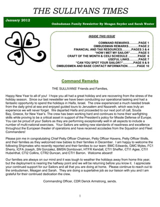 THE SULLIVANS TIMES
January 2012
                                  Ombudsman Family Newsletter By Meagan Snyder and Sarah Wester



                                                              INSIDE THIS ISSUE

                                                             COMMAND REMARKS……….PAGE 1
                                                          OMBUDSMAN REMARKS………. PAGE 2
                                              FINANCIAL AND TAX RESOURCES……….PAGES 3 & 4
                                                           “HOW I MET MY SAILOR”………PAGE 5
                                           CRAFT OF THE MONTH & CEILI SCHEDULE ……….PAGE 6
                                                                   USEFUL LINKS……….PAGE 7
                                               “CAN YOU SPOT YOUR SAILOR?”………..PAGE 8 & 9
                                      OMBUDSMEN AND BASE CONTACT INFORMATION……….PAGE 10




                                          Command Remarks
                                   THE SULLIVANS’ Friends and Families,

Happy New Year to all of you! I hope you all had a great holiday and are recovering from the stress of the
holiday season. Since our last newsletter we have been conducting our operational tasking and had a
fantastic opportunity to spend the holidays in Haifa, Israel. The crew experienced a much needed break
from the daily grind at sea and enjoyed guided tours to Jerusalem and Nazareth, which was truly an
experience we will never forget. We departed Haifa and proceeded to our next port of call, Souda
Bay, Greece, for New Year’s. The crew has been working hard and continues to hone their warfighting
skills while proving to be a critical asset in support of the President’s policy for Missile Defense of Europe.
You can be proud of your Sailors as they are performing exceptionally well in all aspects to include a
number of multi-national exercises. Your Sailors are setting new standards of readiness and excellence
throughout the European theater of operations and have received accolades from the Squadron and Fleet
Commanders!

Please join me in congratulating Chief Petty Officer Chatman, Petty Officer Havens, Petty Officer Wells,
and their families as they welcomed new babies to their families in December. I am happy to welcome the
following Shipmates who recently reported and their families to our team: BMC Edwards, GMC Myles, FC1
Sherry, ICFA Joseph, SN Gonzalez, BMSN Dombovari, HTFR Kendall, CTI1 Sheffer, CTI1 Agee, CTI1
Hubenthal, CTI2 Collins, CTR2 Duncan, and CTI1 Barron. Welcome aboard!

Our families are always on our mind and it was tough to weather the holidays away from home this year,
but the deployment is nearing the halfway point and we will be returning before you know it. I appreciate
your continued support for our Sailors and all that you are doing at home. Please continue to reach out to
the ombudsmen, Meagan and Sarah. They are doing a superlative job as our liaison with you and I am
grateful for their continued dedication the crew.

                            Commanding Officer, CDR Derick Armstrong, sends.



                                                       1
 