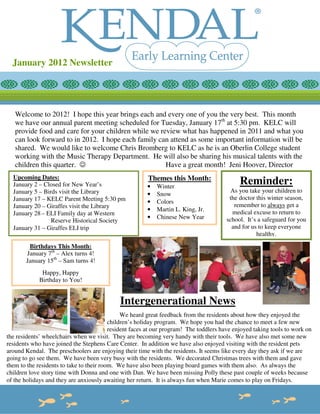 January 2012 Newsletter




   Welcome to 2012! I hope this year brings each and every one of you the very best. This month
   we have our annual parent meeting scheduled for Tuesday, January 17th at 5:30 pm. KELC will
   provide food and care for your children while we review what has happened in 2011 and what you
   can look forward to in 2012. I hope each family can attend as some important information will be
   shared. We would like to welcome Chris Bromberg to KELC as he is an Oberlin College student
   working with the Music Therapy Department. He will also be sharing his musical talents with the
   children this quarter. ☺                           Have a great month! Jeni Hoover, Director
  Upcoming Dates:                                       Themes this Month:
  January 2 – Closed for New Year’s                     •   Winter
                                                                                             Reminder:
  January 5 – Birds visit the Library                                                    As you take your children to
                                                        •   Snow
  January 17 – KELC Parent Meeting 5:30 pm                                              the doctor this winter season,
                                                        •   Colors
  January 20 – Giraffes visit the Library                                                 remember to always get a
                                                        •   Martin L. King, Jr.          medical excuse to return to
  January 28 – ELI Family day at Western
                                                        •   Chinese New Year           school. It’s a safeguard for you
                 Reserve Historical Society
                                                        •                                and for us to keep everyone
  January 31 – Giraffes ELI trip
                                                                                                   healthy.
        Birthdays This Month:
       January 7th – Alex turns 4!
       January 15th – Sam turns 4!
              Happy, Happy
             Birthday to You!


                                             Intergenerational News
                                               We heard great feedback from the residents about how they enjoyed the
                                          children’s holiday program. We hope you had the chance to meet a few new
                                          resident faces at our program! The toddlers have enjoyed taking tools to work on
the residents’ wheelchairs when we visit. They are becoming very handy with their tools. We have also met some new
residents who have joined the Stephens Care Center. In addition we have also enjoyed visiting with the resident pets
around Kendal. The preschoolers are enjoying their time with the residents. It seems like every day they ask if we are
going to go see them. We have been very busy with the residents. We decorated Christmas trees with them and gave
them to the residents to take to their room. We have also been playing board games with them also. As always the
children love story time with Donna and one with Dan. We have been missing Polly these past couple of weeks because
of the holidays and they are anxiously awaiting her return. It is always fun when Marie comes to play on Fridays.
 