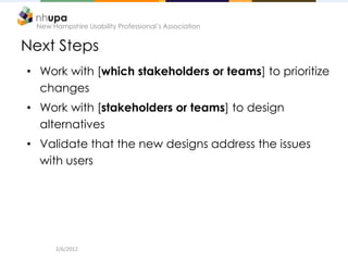 New Hampshire Usability Professional’s Association


Next Steps
• Work with [which stakeholders or teams] to prioritize
  changes
• Work with [stakeholders or teams] to design
  alternatives
• Validate that the new designs address the issues
  with users




       2/6/2012
 