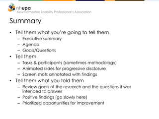 New Hampshire Usability Professional’s Association


Summary
• Tell them what you’re going to tell them
   – Executive summary
   – Agenda
   – Goals/Questions
• Tell them
   – Tasks & participants (sometimes methodology)
   – Animated slides for progressive disclosure
   – Screen shots annotated with findings
• Tell them what you told them
   – Review goals of the research and the questions it was
     intended to answer
   – Positive findings (go slowly here)
   – Prioritized opportunities for improvement
 