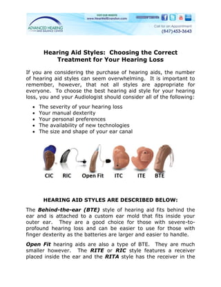 Hearing Aid Styles: Choosing the Correct
          Treatment for Your Hearing Loss

If you are considering the purchase of hearing aids, the number
of hearing aid styles can seem overwhelming. It is important to
remember, however, that not all styles are appropriate for
everyone. To choose the best hearing aid style for your hearing
loss, you and your Audiologist should consider all of the following:
     The severity of your hearing loss
     Your manual dexterity
     Your personal preferences
     The availability of new technologies
     The size and shape of your ear canal




       HEARING AID STYLES ARE DESCRIBED BELOW:
The Behind-the-ear (BTE) style of hearing aid fits behind the
ear and is attached to a custom ear mold that fits inside your
outer ear. They are a good choice for those with severe-to-
profound hearing loss and can be easier to use for those with
finger dexterity as the batteries are larger and easier to handle.
Open Fit hearing aids are also a type of BTE. They are much
smaller however. The RITE or RIC style features a receiver
placed inside the ear and the RITA style has the receiver in the
 