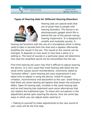 Types of Hearing Aids for Different Hearing Disorders

                              Hearing aids are special tools that
                              are of great help to people with
                              hearing disorders. The device is an
                              electroacoustic gadget which fits in
                              behind the ear of the person having
                              hearing impairment. It is designed to
                              amplify and modulate sounds. A
hearing aid functions with the use of a microphone which is being
used to take in sounds from the area and a speaker afterwards
amplifies the sound in the ear. The sound or the volume can be
changed. It depends on how quiet or how loud a place or a
setting is. The level of sounds in a particular place will determine
how loud the amplified sound will be transmitted into the ear.

First time hearing aid users may find it difficult to adjust wearing
the device. It is very usual that most hearing aids block the ear
canal which causes sound reverberations. Commonly called as
“occlusion effect”, some hearing aid users experienced it and
takes time to adjust in using the device. Initial fit causes
irritation, inconvenience and discomfort to the user. Good thing is
that there are some hearing aid options that lessen the occlusion
effect. Open fit hearing aids, invisible in the canal hearing aids
and an oral hearing loss treatment were some alternatives that
can replace the traditional type. To those who are patient in the
adjustment period upon wearing the device, here are some tips
ways in which you can adjust easily wearing it:

¬ Talking to yourself to make adjustments to the new sound of
your voice will be the first step
 