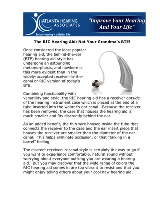 The RIC Hearing Aid: Not Your Grandma’s BTE!

Once considered the least popular
hearing aid, the behind-the-ear
(BTE) hearing aid style has
undergone an astounding
metamorphosis, and nowhere is
this more evident than in the
widely-accepted receiver-in-the-
canal or RIC version of today’s
BTE.

Combining functionality with
versatility and style, the RIC hearing aid has a receiver outside
of the hearing instrument case which is placed at the end of a
tube inserted into the wearer’s ear canal. Because the receiver
has been removed, the case that houses the hearing aid is
much smaller and fits discreetly behind the ear.

As an added benefit, the thin wire housed inside the tube that
connects the receiver to the case and the ear insert piece that
houses the receiver are smaller than the diameter of the ear
canal. This helps eliminate occlusion, or that “talking in a
barrel” feeling.

The discreet receiver-in-canal style is certainly the way to go if
you want to experience comfortable, natural sound without
worrying about everyone noticing you are wearing a hearing
aid. But you may discover that the wide range of colors the
RIC hearing aid comes in are too vibrant to resist and that you
might enjoy telling others about your cool new hearing aid.
 