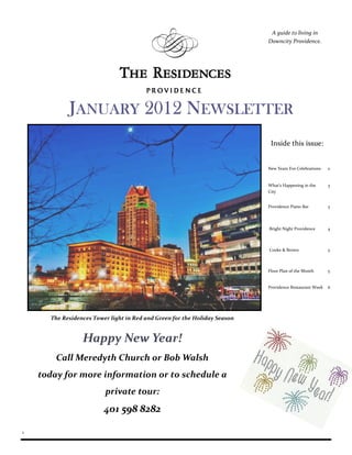 A guide to living in
                                                                           Downcity Providence.




            JANUARY 2012 NEWSLETTER
                                                                            Inside this issue:


                                                                           New Years Eve Celebrations   2


                                                                           What’s Happening in the      3
                                                                           City


                                                                           Providence Piano Bar         3




                                                                           Bright Night Providence      4



                                                                           Cooke & Brown                5



                                                                           Floor Plan of the Month      5


                                                                           Providence Restaurant Week   6




      The Residences Tower light in Red and Green for the Holiday Season


                 Happy New Year!
        Call Meredyth Church or Bob Walsh
    today for more information or to schedule a
                         private tour:
                         401 598 8282

1
 