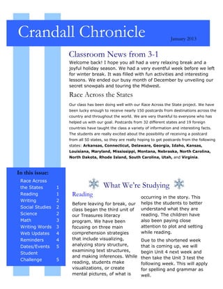 Crandall Chronicle                                                            January 2013


                      Classroom News from 3-1
                      Welcome back! I hope you all had a very relaxing break and a
                      joyful holiday season. We had a very eventful week before we left
                      for winter break. It was filled with fun activities and interesting
                      lessons. We ended our busy month of December by unveiling our
                      secret snowpals and touring the Midwest.

                      Race Across the States
                      Our class has been doing well with our Race Across the State project. We have
                      been lucky enough to receive nearly 150 postcards from destinations across the
                      country and throughout the world. We are very thankful to everyone who has
                      helped us with our goal. Postcards from 32 different states and 19 foreign
                      countries have taught the class a variety of information and interesting facts.
                      The students are really excited about the possibility of receiving a postcard
                      from all 50 states, so they are really hoping to get postcards from the following
                      states: Arkansas, Connecticut, Delaware, Georgia, Idaho, Kansas,
                      Louisiana, Maryland, Mississippi, Montana, Nebraska, North Carolina,
                      North Dakota, Rhode Island, South Carolina, Utah, and Virginia.



In this issue:
 Race Across
 the States       1                      What We’re Studying
 Reading          1    Reading                                occurring in the story. This
 Writing          2
                       Before leaving for break, our          helps the students to better
 Social Studies   2                                           understand what they are
                       class began the third unit of
 Science          2    our Treasures literacy                 reading. The children have
 Math             3    program. We have been                  also been paying close
 Writing Words    3    focusing on three main                 attention to plot and setting
 Web Updates      4    comprehension strategies               while reading.
 Reminders        4    that include visualizing,              Due to the shortened week
 Dates/Events     5    analyzing story structure,             that is coming up, we will
                       examining text structures,             begin Unit 4 next week and
 Student
                       and making inferences. While           then take the Unit 3 test the
 Challenge        5
                       reading, students make                 following week. This will apply
                       visualizations, or create              for spelling and grammar as
                       mental pictures, of what is            well.
 