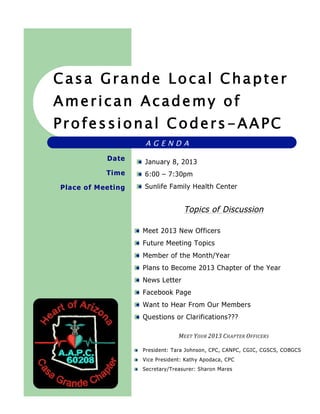 aca




  Casa Grande Local Chapter
  American Academy of
  Professional Coders-AAPC
                         AGENDA
                 Date
                         January 8, 2013
                 Time    6:00 – 7:30pm
      Place of Meeting   Sunlife Family Health Center


                                        Topics of Discussion

                         Meet 2013 New Officers
                         Future Meeting Topics
                         Member of the Month/Year
                         Plans to Become 2013 Chapter of the Year
                         News Letter
                         Facebook Page
                         Want to Hear From Our Members
                         Questions or Clarifications???

                                      MEET	
  YOUR	
  2013 	
  CHAPTER	
  OFFICERS	
  

                         President: Tara Johnson, CPC, CANPC, CGIC, CGSCS, COBGCS
                         Vice President: Kathy Apodaca, CPC
                         Secretary/Treasurer: Sharon Mares
 