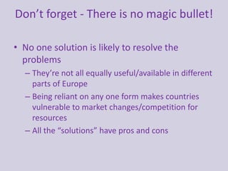 Don’t forget - There is no magic bullet!
• No one solution is likely to resolve the
problems
– They’re not all equally useful/available in different
parts of Europe
– Being reliant on any one form makes countries
vulnerable to market changes/competition for
resources
– All the “solutions” have pros and cons