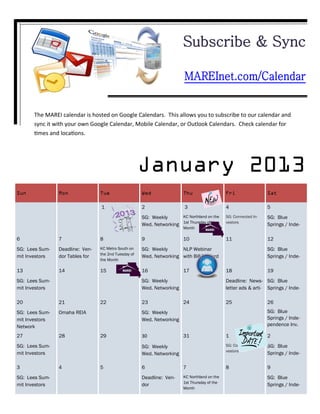 Subscribe & Sync

                                                                         MAREInet.com/Calendar


      The MAREI calendar is hosted on Google Calendars. This allows you to subscribe to our calendar and
      sync it with your own Google Calendar, Mobile Calendar, or Outlook Calendars. Check calendar for
      times and locations.




                                                      January 2013
Sun             Mon              Tue                  Wed               Thu                   Fri                 Sat

                                 1                    2                  3                    4                   5
                                                      SG: Weekly      KC Northland on the     SG: Connected In-   SG: Blue
                                                      Wed. Networking 1st Thursday of the     vestors
                                                                                                                  Springs / Inde-
                                                                        Month

6               7                8                    9                 10                    11                  12
SG: Lees Sum-   Deadline: Ven-   KC Metro South on    SG: Weekly      NLP Webinar                                 SG: Blue
                                 the 2nd Tuesday of
mit Investors   dor Tables for                        Wed. Networking with Bill Twyford                           Springs / Inde-
                                 the Month

13              14               15                   16                17                    18                  19
SG: Lees Sum-                                         SG: Weekly                              Deadline: News- SG: Blue
mit Investors                                         Wed. Networking                         letter ads & arti- Springs / Inde-

20              21               22                   23                24                    25                  26
SG: Lees Sum-   Omaha REIA                            SG: Weekly                                                  SG: Blue
mit Investors                                         Wed. Networking                                             Springs / Inde-
Network                                                                                                           pendence Inv.

27              28               29                   30                31                    1                   2
SG: Lees Sum-                                         SG: Weekly                              SG: Connected In-   SG: Blue
                                                                                              vestors
mit Investors                                         Wed. Networking                                             Springs / Inde-

3               4                5                    6                 7                     8                   9
SG: Lees Sum-                                         Deadline: Ven-    KC Northland on the                       SG: Blue
                                                                        1st Thursday of the
mit Investors                                         dor                                                         Springs / Inde-
                                                                        Month
 