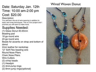 Wired Woven Donut
Date: Saturday Jan. 12th
Time: 10:00 am-2:00 pm
Cost: $20.00
Description:
You will learn the art of wire weaving in addition to
basic wire wrap techniques. This is a fun project and I
promise you will want to make more.

Supplies Needed:
(1) Glass Donut 40-45mm
Beading pad
18 ga round wire
24 ga round wire
Beads for accents on strap and bottom of
donut
2mm leather for neckstrap
12” Soft Flex beading wire
Round Nose Pliers
Chain Nose Pliers
Wire Cutters
(2) crimp beads
(1) Headpin
(3) 4mmJump rings
(2) 8mm jump rings(optional)
 