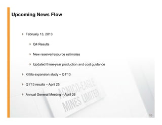 Upcoming News Flow


    February 13, 2013


         Q4 Results


         New reserve/resource estimates


         Updated three-year production and cost guidance


    Kittila expansion study – Q1’13


    Q1’13 results – April 25
                      p


    Annual General Meeting – April 26




                                                            10
 