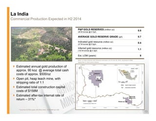La India
Commercial Production Expected in H2 2014

                                                                   P&P GOLD RESERVES (million oz)                                                            0.9
                                                                   (45 M tonnes @ 0.7g/t)

                                                                   AVERAGE GOLD RESERVE GRADE (g/t)
                                                                                              (g )                                                           0.7

                                                                   Indicated gold resource (million oz)                                                      0.4
                                                                   (27 M tonnes @ 0.5g/t)

                                                                   Inferred gold resource (million oz)                                                       1.1
                                                                   (103 M tonnes @ 0.3g/t)

                                                                   Est. LOM (years)                                                                           8
                                                                   Note: La India reserves and resource estimate is as of June 30, 2012, disclosed in AEM 
                                                                   September 4, 2012 press release.


   Estimated annual gold p
                       g   production of
   approx. 90 koz @ average total cash
   costs of approx. $500/oz
   Open pit, heap leach mine, with
   stripping ratio of 1:1
   Estimated total construction capital
   costs of $158M
   Estimated after-tax internal rate of
   return
   ret rn – 31%*


    * Assumes $1379/oz gold, $26.49/oz silver, 13.00 MXP per USD
                                                                                                                                                                   13
 