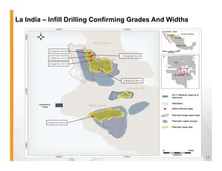 La India – Infill Drilling Confirming Grades And Widths


                                     North Zone
            2.13 g/t Au / 46.4 m

                                                  4.17 g/t Au / 9.1 m
            1.76 g/t Au / 15.2 m

            2.15 g/t Au / 17.7 m




                                                   0.95 g/t Au / 30.3 m


                                                      La India Pit



                                   Main Zone



          1.05 g/t Au / 25.0 m




                                                                          14
 
