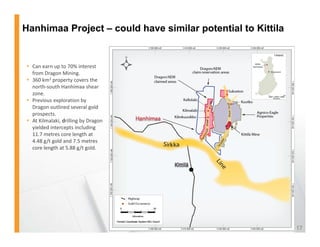 Hanhimaa Project – could have similar potential to Kittila


 Can earn up to 70% interest 
  from Dragon Mining.
 360 km2 property covers the 
  north‐south Hanhimaa shear 
  zone.
 Previous exploration by 
  Dragon outlined several gold 
  Dragon outlined several gold
  prospects.
 At Kilmalaki, drilling by Dragon 
  yielded intercepts including 
  11.7 metres core length at 
  4.48 g/t gold and 7.5 metres 
         /   ld d
  core length at 5.88 g/t gold. 




                                                             17
 