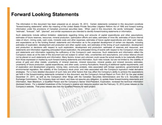 Forward Looking Statements
 The information in this document has been prepared as at January 18, 2013. Certain statements contained in this document constitute
 “forward-looking statements” within the meaning of the United States Private Securities Litigation Reform Act of 1995 and forward looking
 information under the provisions of Canadian provincial securities laws. When used in this document, the words “anticipate”, “expect”,
 “estimate”, “forecast”, “will”, “planned”, and similar expressions are intended to identify forward-looking statements or information.
 Such statements include without limitation: statements regarding timing and amounts of capital expenditures and other assumptions;
 estimates of future reserves, resources, mineral production, optimization efforts and sales; estimates of mine life; estimates of future internal
 rates of return, mining costs, cash costs, minesite costs and other expenses; estimates of future capital expenditures and other cash needs,
 and expectations as to the funding thereof; statements and information as to the projected development of certain ore deposits, including
 estimates of exploration, development and production and other capital costs, and estimates of the timing of such exploration, development
 and production or decisions with respect to such exploration, development and production; estimates of reserves and resources, and
 statements and information regarding anticipated future exploration; the anticipated timing of events with respect to the Company's mine sites
 and statements and information regarding the sufficiency of the Company's cash resources. Such statements and information reflect the
 Company s
 Company's views as at the date of this document and are subject to certain risks uncertainties and assumptions and undue reliance should
                                                                                risks,                   assumptions,
 not be placed on such statements and information. Many factors, known and unknown could cause the actual results to be materially different
 from those expressed or implied by such forward looking statements and information. Such risks include, but are not limited to: the volatility of
 prices of gold and other metals; uncertainty of mineral reserves, mineral resources, mineral grades and mineral recovery estimates;
 uncertainty of future production, capital expenditures, and other costs; currency fluctuations; financing of additional capital requirements; cost
 of exploration and development programs; mining risks; community protests; risks associated with foreign operations; governmental and
 environmental regulation; the volatility of the Company's stock price; and risks associated with the Company's byproduct metal derivative
                    g       ;           y             p y           p   ;                                      p y       yp
 strategies. For a more detailed discussion of such risks and other factors that may affect the Company’s ability to achieve the expectations
 set forth in the forward-looking statements contained in this document, see the Company's Annual Report on Form 20-F for the year ended
 December 31, 2011, as well as the Company's other filings with the Canadian Securities Administrators and the U.S. Securities and
 Exchange Commission. The Company does not intend, and does not assume any obligation, to update these forward-looking statements and
 information. Alain Blackburn, a Qualified Person and the Company’s Senior Vice-President, Exploration, reviewed the technical information
 disclosed herein. For a detailed breakdown of the Company’s reserve and resource position see the February 15, 2012 press release on the
 Company’s website. Th t press release also li t th Q lifi d P
 C          ’    b it That           l       l lists the Qualified Persons f each project.
                                                                           for     h    j t




                                                                                                                                                      2
 