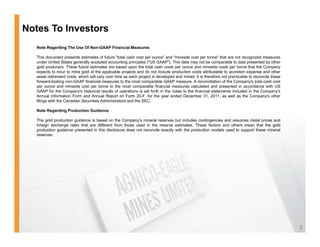Notes To Investors
   Note Regarding The Use Of Non-GAAP Financial Measures

   This document presents estimates of future "total cash cost per ounce" and "minesite cost per tonne" that are not recognized measures
   under United States generally accepted accounting principles ("US GAAP"). This data may not be comparable to data presented by other
   gold producers. These future estimates are based upon the total cash costs per ounce and minesite costs per tonne that the Company
   expects to incur to mine gold at the applicable projects and do not include production costs attributable to accretion expense and other
   asset retirement costs which will vary over time as each project is developed and mined It is therefore not practicable to reconcile these
                     costs,                                                          mined.
   forward-looking non-GAAP financial measures to the most comparable GAAP measure. A reconciliation of the Company's total cash cost
   per ounce and minesite cost per tonne to the most comparable financial measures calculated and presented in accordance with US
   GAAP for the Company's historical results of operations is set forth in the notes to the financial statements included in the Company's
   Annual Information Form and Annual Report on Form 20-F, for the year ended December 31, 2011, as well as the Company's other
   filings with the Canadian Securities Administrators and the SEC.

   Note Regarding Production Guidance

   The gold production guidance is based on the Company’s mineral reserves but includes contingencies and assumes metal prices and
   foreign exchange rates that are different from those used in the reserve estimates. These factors and others mean that the gold
   production guidance presented in this disclosure does not reconcile exactly with the production models used to support these mineral
   reserves.




                                                                                                                                                3
 