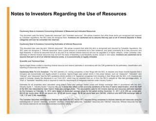 Notes to Investors Regarding the Use of Resources


   Cautionary Note to Investors Concerning Estimates of Measured and Indicated Resources

   This document uses the terms "measured resources" and "indicated resources". We advise investors that while those terms are recognized and required
   by Canadian regulations the SEC does not recognize them Investors are cautioned not to assume that any part or all of mineral deposits in these
               regulations,                           them.
   categories will ever be converted into reserves.

   Cautionary Note to Investors Concerning Estimates of Inferred Resources

   This document also uses the term "inferred resources". We advise investors that while this term is recognized and required by Canadian regulations, the
   SEC does not recognize it. "Inferred resources" have a great amount of uncertainty as to their existence, and great uncertainty as to their economic and
   legal feasibility It cannot be assumed that all or any part of an inferred mineral resource will ever be upgraded to a higher category Under Canadian rules
         feasibility.                                                                                                              category.                rules,
   estimates of inferred mineral resources may not form the basis of feasibility or pre-feasibility studies, except in rare cases. Investors are cautioned not to
   assume that part or all of an inferred resource exists, or is economically or legally mineable.

   Scientific and Technical Data

   Agnico-Eagle Mines Limited is reporting mineral resource and reserve estimates in accordance with the CIM guidelines for the estimation, classification and
   reporting of resources and reserves.

   Cautionary Note To U.S. Investors - The SEC permits U.S. mining companies, in their filings with the SEC, to disclose only those mineral deposits that a
   company can economically and legally extract or produce. Agnico-Eagle uses certain terms in this press release, such as “measured”, “indicated”, and
   “inferred”, and “resources” that the SEC guidelines strictly prohibit U.S. registered companies from including in their filings with the SEC. U.S. investors are
   urged to consider closely the disclosure in our Form 20-F, which may be obtained from us, or from the SEC’s website at: http://sec.gov/edgar.shtml. A
   “final” or “bankable” feasibility study is required to meet the requirements to designate reserves under Industry Guide 7.

   Estimates for all properties were calculated using historic three-year average metals prices and foreign exchange rates in accordance with the SEC
   Industry Guide 7. Industry Guide 7 requires the use of prices that reflect current economic conditions at the time of reserve determination, which the Staff
   of the SEC has interpreted to mean historic three-year average prices. The assumptions used for the mineral reserves and resources estimates reported
   by the Company on February 15, 2012 were based on three-year average prices for the period ending December 31, 2011 of $1,255 per ounce gold,
   $23.00 per ounce silver, $0.91 per pound zinc, $3.25 per pound copper, $0.95 per pound lead and C$/US$, US$/Euro and MXP/US$ exchange rates of
   1.05, 1.37 and 12.86, respectively.

   The Canadian Securities Administrators’ National Instrument 43-101 (“NI 43-101”) requires mining companies to disclose reserves and resources using the
   subcategories of “proven” reserves, “probable” reserves, “measured” resources, “indicated” resources and “inferred” resources. Mineral resources that are
   not mineral reserves do not have demonstrated economic viability.



                                                                                                                                                                      35
 