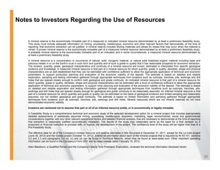 Notes to Investors Regarding the Use of Resources


    A mineral reserve is the economically mineable part of a measured or indicated mineral resource demonstrated by at least a preliminary feasibility study.
    This study must include adequate information on mining, processing, metallurgical, economic and other relevant factors that demonstrate, at the time of
    reporting, that economic extraction can be justified. A mineral reserve includes diluting materials and allows for losses that may occur when the material is
    mined. A proven mineral reserve is the economically mineable part of a measured mineral resource demonstrated by at least a preliminary feasibility study.
    A probable mineral reserve is the economically mineable part of an indicated and in some circumstances a measured mineral resource demonstrated by
                                                                          indicated,              circumstances,
    at least a preliminary feasibility study.

    A mineral resource is a concentration or occurrence of natural, solid, inorganic material, or natural solid fossilized organic material including base and
    precious metals in or on the Earth’s crust in such form and quantity and of such a grade or quality that it has reasonable prospects for economic extraction.
    The location, quantity, grade, geological characteristics and continuity of a mineral resource are known, estimated or interpreted from specific geological
    evidence and knowledge. A measured mineral resource is that part of a mineral resource for which quantity, grade or quality, densities, shape and physical
    characteristics are so well established that they can be estimated with confidence sufficient to allow the appropriate application of technical and economic
    parameters,
    parameters to support production planning and evaluation of the economic viability of the deposit The estimate is based on detailed and reliable
                                                                                                      deposit.
    exploration, sampling and testing information gathered through appropriate techniques from locations such as outcrops, trenches, pits, workings and drill
    holes that are spaced closely enough to confirm both geological and grade continuity. An indicated mineral resource is that part of a mineral resource for
    which quantity, grade or quality, densities, shape and physical characteristics can be estimated with a level of confidence sufficient to allow the appropriate
    application of technical and economic parameters, to support mine planning and evaluation of the economic viability of the deposit. The estimate is based
    on detailed and reliable exploration and testing information gathered through appropriate techniques from locations such as outcrops, trenches, pits,
    workings and drill holes that are spaced closely enough for geological and grade continuity to be reasonably assumed. An inferred mineral resource is that
    part of a mineral resource for which quantity and grade or quality can be estimated on the basis of geological evidence and limited sampling and reasonably
    assumed, but not verified, geological and grade continuity. The estimate is based on limited information and sampling gathered through appropriate
    techniques from locations such as outcrops, trenches, pits, workings and drill holes. Mineral resources which are not mineral reserves do not have
    demonstrated economic viability.

    Investors are cautioned not to assume that part or all of an inferred resource exists, or is economically or legally mineable.

    A Feasibility Study is a comprehensive technical and economic study of the selected development option for a mineral project that includes appropriately
    detailed assessments of realistically assumed mining, processing, metallurgical, economic, marketing, legal, environmental, social and governmental
    considerations together with any other relevant operational factors and detailed financial analysis, that are necessary to demonstrate at the time of reporting
    that extraction is reasonably justified (economically mineable). The results of the study may reasonably serve as the basis for a final decision by a
    proponent or financial institution to proceed with, or finance, the development of the project. The confidence level of the study will be higher than that of a
    Pre-Feasibility Study.

    The effective date for all of the Company’s mineral resource and reserve estimates in this document is December 31, 2011, except for the La India project
    (June 30, 2012) and the Goldex project (October 14, 2012). Additional information about each of the mineral projects that is required by NI 43-101, sections
    3.2
    3 2 and 3 3 and paragraphs 3 4 (a) (c) and (d) can be found in Technical Reports which may be found at www sedar com Other important operating
             3.3                    3.4 (a),                                     Reports,                          www.sedar.com.
    information can be found in the Company’s Form 20-F and its news release dated February 15, 2012.

    Alain Blackburn, a Qualified Person and the Company’s Senior Vice-President, Exploration, reviewed the technical information disclosed herein.



                                                                                                                                                                      36
 